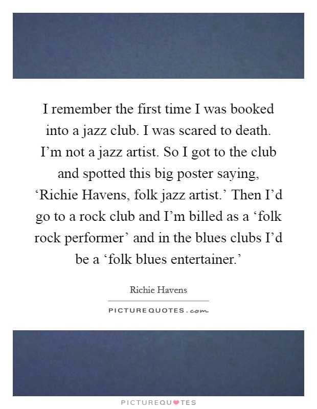 I remember the first time I was booked into a jazz club. I was scared to death. I'm not a jazz artist. So I got to the club and spotted this big poster saying, ‘Richie Havens, folk jazz artist.' Then I'd go to a rock club and I'm billed as a ‘folk rock performer' and in the blues clubs I'd be a ‘folk blues entertainer.' Picture Quote #1