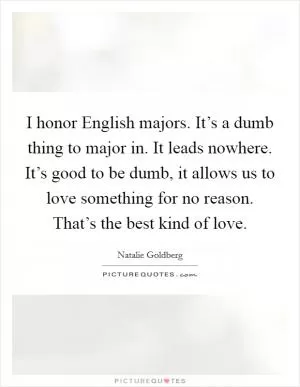 I honor English majors. It’s a dumb thing to major in. It leads nowhere. It’s good to be dumb, it allows us to love something for no reason. That’s the best kind of love Picture Quote #1