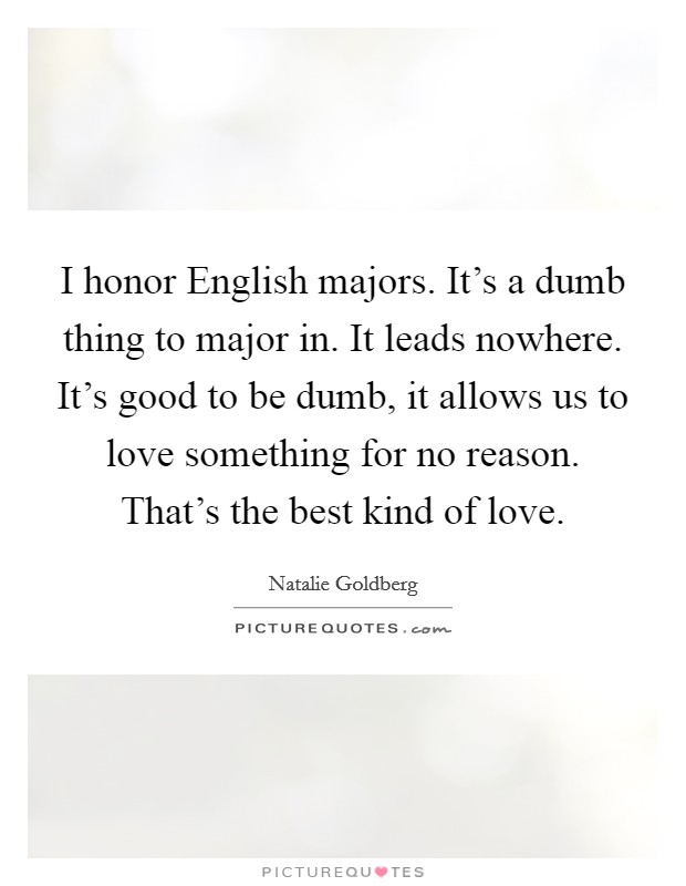 I honor English majors. It's a dumb thing to major in. It leads nowhere. It's good to be dumb, it allows us to love something for no reason. That's the best kind of love Picture Quote #1