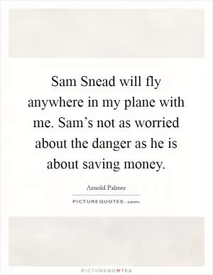 Sam Snead will fly anywhere in my plane with me. Sam’s not as worried about the danger as he is about saving money Picture Quote #1