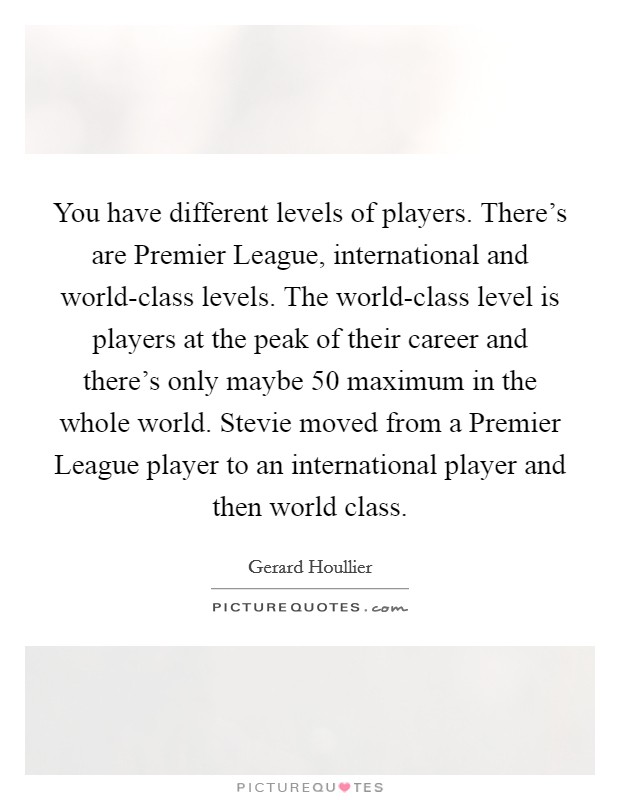 You have different levels of players. There's are Premier League, international and world-class levels. The world-class level is players at the peak of their career and there's only maybe 50 maximum in the whole world. Stevie moved from a Premier League player to an international player and then world class Picture Quote #1