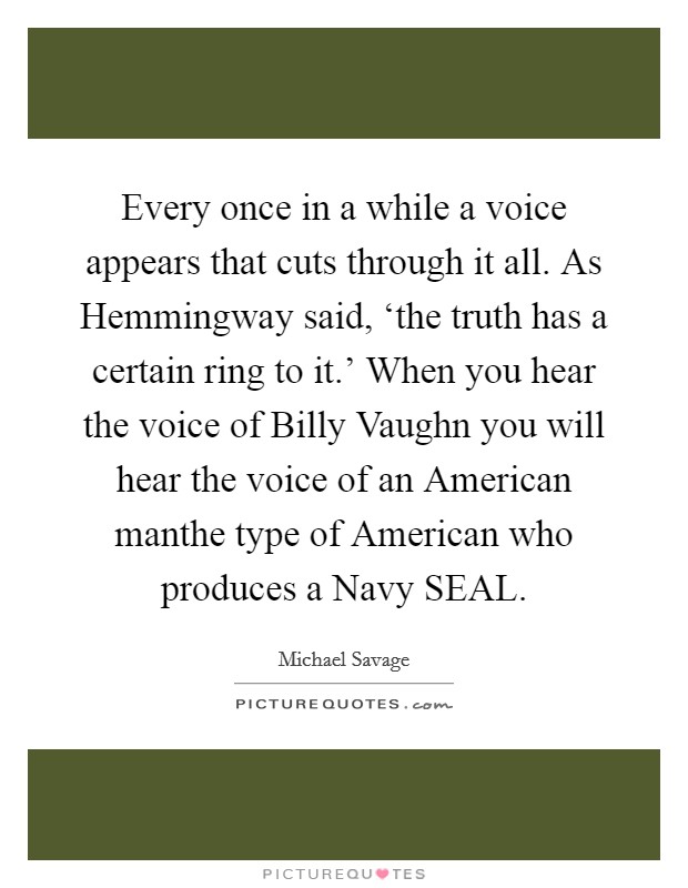 Every once in a while a voice appears that cuts through it all. As Hemmingway said, ‘the truth has a certain ring to it.' When you hear the voice of Billy Vaughn you will hear the voice of an American manthe type of American who produces a Navy SEAL Picture Quote #1