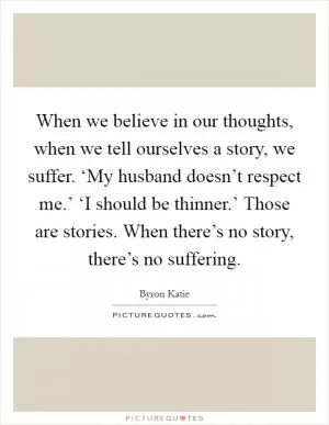 When we believe in our thoughts, when we tell ourselves a story, we suffer. ‘My husband doesn’t respect me.’ ‘I should be thinner.’ Those are stories. When there’s no story, there’s no suffering Picture Quote #1