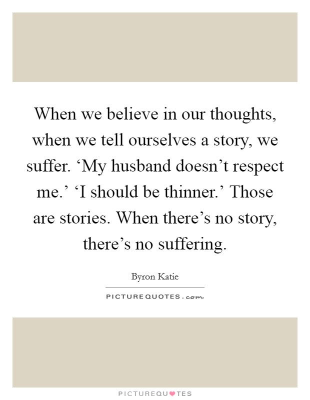 When we believe in our thoughts, when we tell ourselves a story, we suffer. ‘My husband doesn't respect me.' ‘I should be thinner.' Those are stories. When there's no story, there's no suffering Picture Quote #1