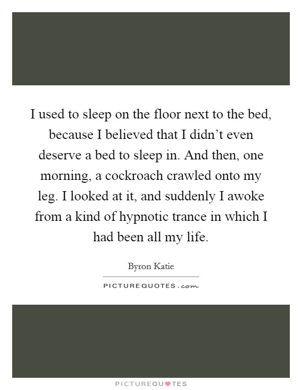 I used to sleep on the floor next to the bed, because I believed that I didn't even deserve a bed to sleep in. And then, one morning, a cockroach crawled onto my leg. I looked at it, and suddenly I awoke from a kind of hypnotic trance in which I had been all my life Picture Quote #1