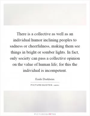 There is a collective as well as an individual humor inclining peoples to sadness or cheerfulness, making them see things in bright or somber lights. In fact, only society can pass a collective opinion on the value of human life; for this the individual is incompetent Picture Quote #1