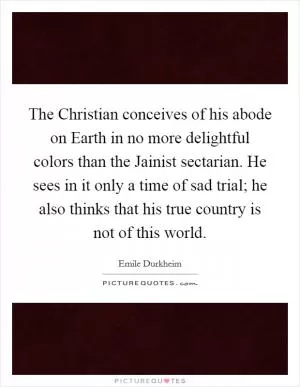 The Christian conceives of his abode on Earth in no more delightful colors than the Jainist sectarian. He sees in it only a time of sad trial; he also thinks that his true country is not of this world Picture Quote #1