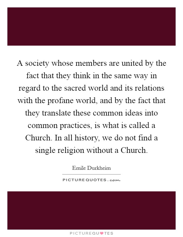 A society whose members are united by the fact that they think in the same way in regard to the sacred world and its relations with the profane world, and by the fact that they translate these common ideas into common practices, is what is called a Church. In all history, we do not find a single religion without a Church Picture Quote #1