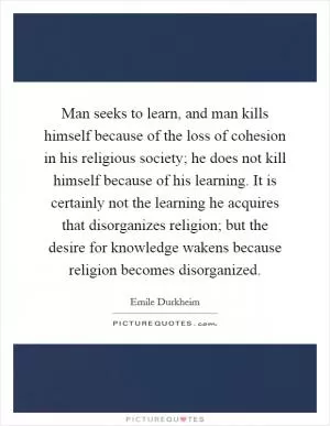 Man seeks to learn, and man kills himself because of the loss of cohesion in his religious society; he does not kill himself because of his learning. It is certainly not the learning he acquires that disorganizes religion; but the desire for knowledge wakens because religion becomes disorganized Picture Quote #1
