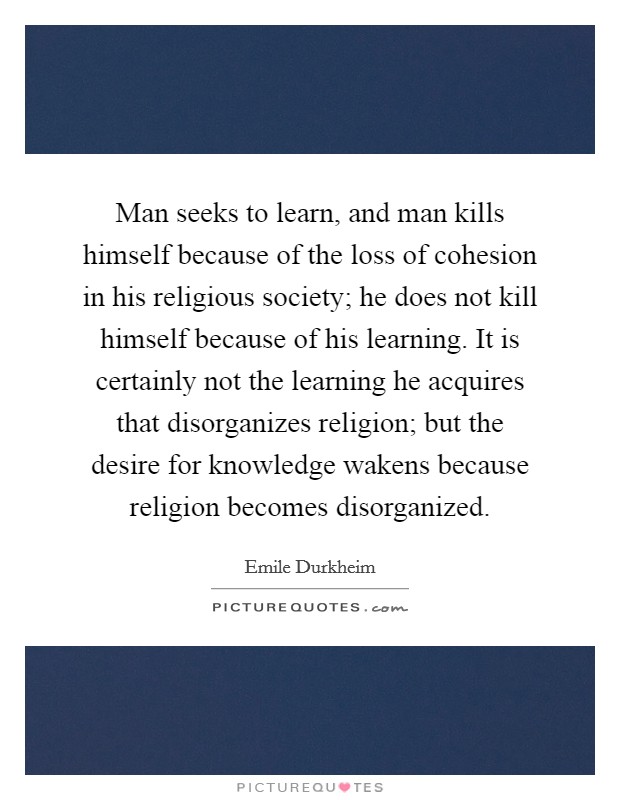 Man seeks to learn, and man kills himself because of the loss of cohesion in his religious society; he does not kill himself because of his learning. It is certainly not the learning he acquires that disorganizes religion; but the desire for knowledge wakens because religion becomes disorganized Picture Quote #1