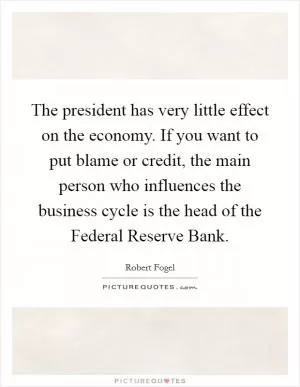 The president has very little effect on the economy. If you want to put blame or credit, the main person who influences the business cycle is the head of the Federal Reserve Bank Picture Quote #1