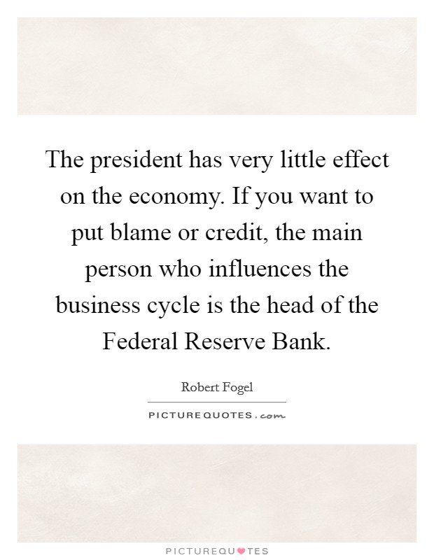The president has very little effect on the economy. If you want to put blame or credit, the main person who influences the business cycle is the head of the Federal Reserve Bank Picture Quote #1