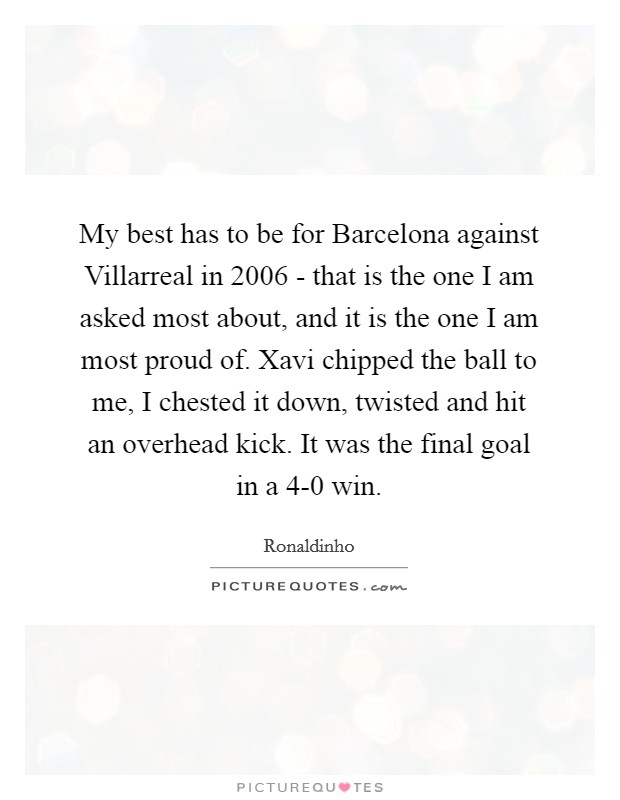 My best has to be for Barcelona against Villarreal in 2006 - that is the one I am asked most about, and it is the one I am most proud of. Xavi chipped the ball to me, I chested it down, twisted and hit an overhead kick. It was the final goal in a 4-0 win Picture Quote #1