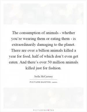 The consumption of animals - whether you’re wearing them or eating them - is extraordinarily damaging to the planet. There are over a billion animals killed a year for food, half of which don’t even get eaten. And there’s over 50 million animals killed just for fashion Picture Quote #1