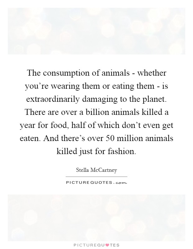 The consumption of animals - whether you're wearing them or eating them - is extraordinarily damaging to the planet. There are over a billion animals killed a year for food, half of which don't even get eaten. And there's over 50 million animals killed just for fashion Picture Quote #1