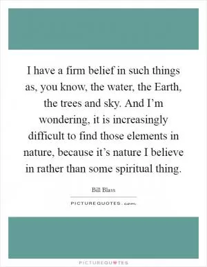 I have a firm belief in such things as, you know, the water, the Earth, the trees and sky. And I’m wondering, it is increasingly difficult to find those elements in nature, because it’s nature I believe in rather than some spiritual thing Picture Quote #1