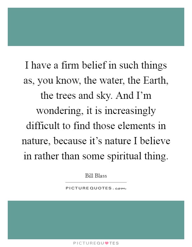 I have a firm belief in such things as, you know, the water, the Earth, the trees and sky. And I'm wondering, it is increasingly difficult to find those elements in nature, because it's nature I believe in rather than some spiritual thing Picture Quote #1