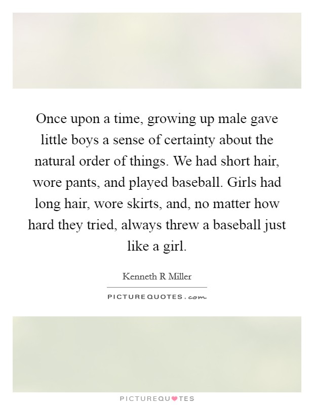 Once upon a time, growing up male gave little boys a sense of certainty about the natural order of things. We had short hair, wore pants, and played baseball. Girls had long hair, wore skirts, and, no matter how hard they tried, always threw a baseball just like a girl Picture Quote #1