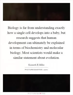 Biology is far from understanding exactly how a single cell develops into a baby, but research suggests that human development can ultimately be explained in terms of biochemistry and molecular biology. Most scientists would make a similar statement about evolution Picture Quote #1