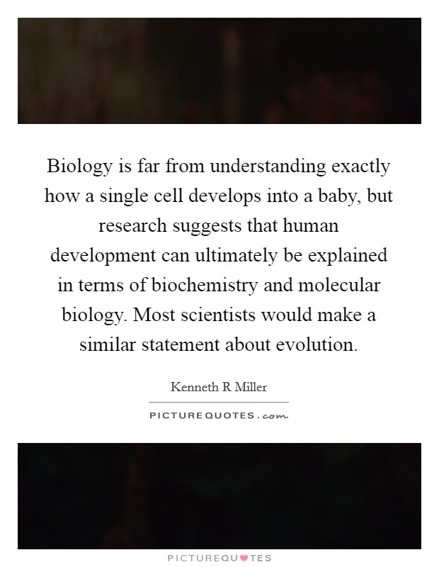 Biology is far from understanding exactly how a single cell develops into a baby, but research suggests that human development can ultimately be explained in terms of biochemistry and molecular biology. Most scientists would make a similar statement about evolution Picture Quote #1