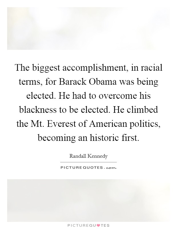 The biggest accomplishment, in racial terms, for Barack Obama was being elected. He had to overcome his blackness to be elected. He climbed the Mt. Everest of American politics, becoming an historic first Picture Quote #1