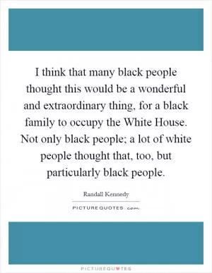 I think that many black people thought this would be a wonderful and extraordinary thing, for a black family to occupy the White House. Not only black people; a lot of white people thought that, too, but particularly black people Picture Quote #1