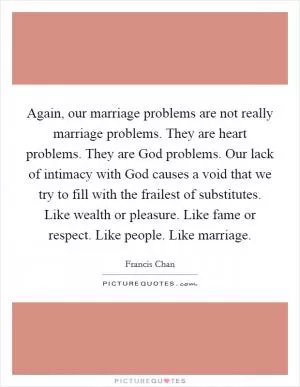 Again, our marriage problems are not really marriage problems. They are heart problems. They are God problems. Our lack of intimacy with God causes a void that we try to fill with the frailest of substitutes. Like wealth or pleasure. Like fame or respect. Like people. Like marriage Picture Quote #1