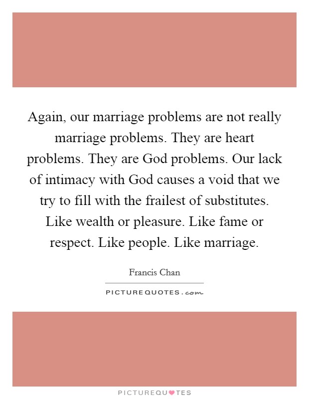 Again, our marriage problems are not really marriage problems. They are heart problems. They are God problems. Our lack of intimacy with God causes a void that we try to fill with the frailest of substitutes. Like wealth or pleasure. Like fame or respect. Like people. Like marriage Picture Quote #1