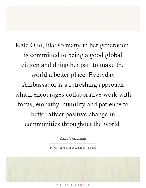 Kate Otto, like so many in her generation, is committed to being a good global citizen and doing her part to make the world a better place. Everyday Ambassador is a refreshing approach which encourages collaborative work with focus, empathy, humility and patience to better affect positive change in communities throughout the world Picture Quote #1