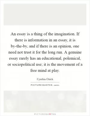 An essay is a thing of the imagination. If there is information in an essay, it is by-the-by, and if there is an opinion, one need not trust it for the long run. A genuine essay rarely has an educational, polemical, or sociopolitical use; it is the movement of a free mind at play Picture Quote #1