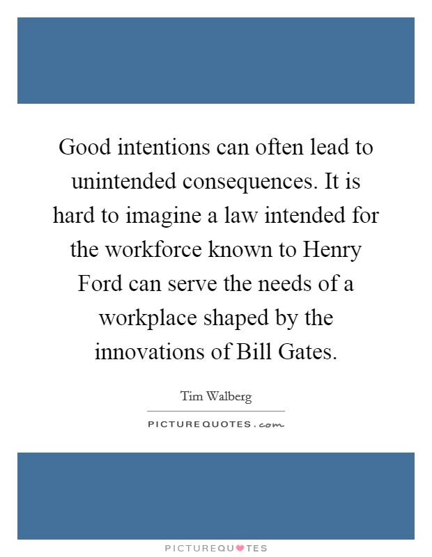 Good intentions can often lead to unintended consequences. It is hard to imagine a law intended for the workforce known to Henry Ford can serve the needs of a workplace shaped by the innovations of Bill Gates Picture Quote #1