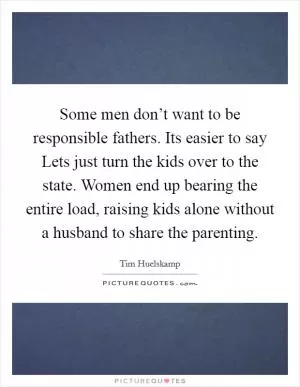 Some men don’t want to be responsible fathers. Its easier to say Lets just turn the kids over to the state. Women end up bearing the entire load, raising kids alone without a husband to share the parenting Picture Quote #1