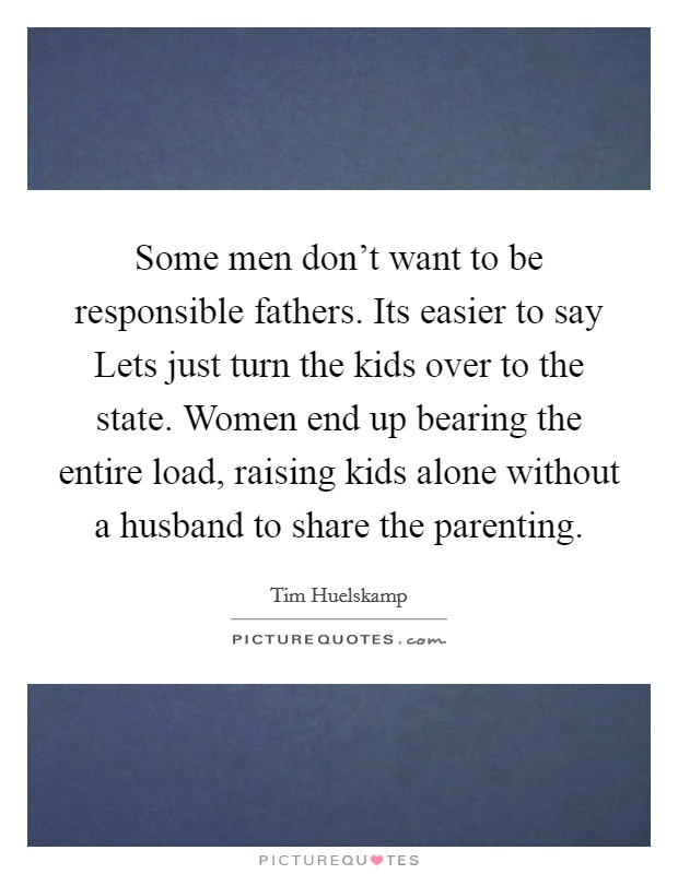 Some men don't want to be responsible fathers. Its easier to say Lets just turn the kids over to the state. Women end up bearing the entire load, raising kids alone without a husband to share the parenting Picture Quote #1