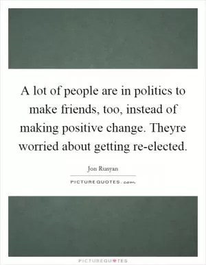 A lot of people are in politics to make friends, too, instead of making positive change. Theyre worried about getting re-elected Picture Quote #1