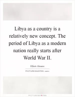 Libya as a country is a relatively new concept. The period of Libya as a modern nation really starts after World War II Picture Quote #1