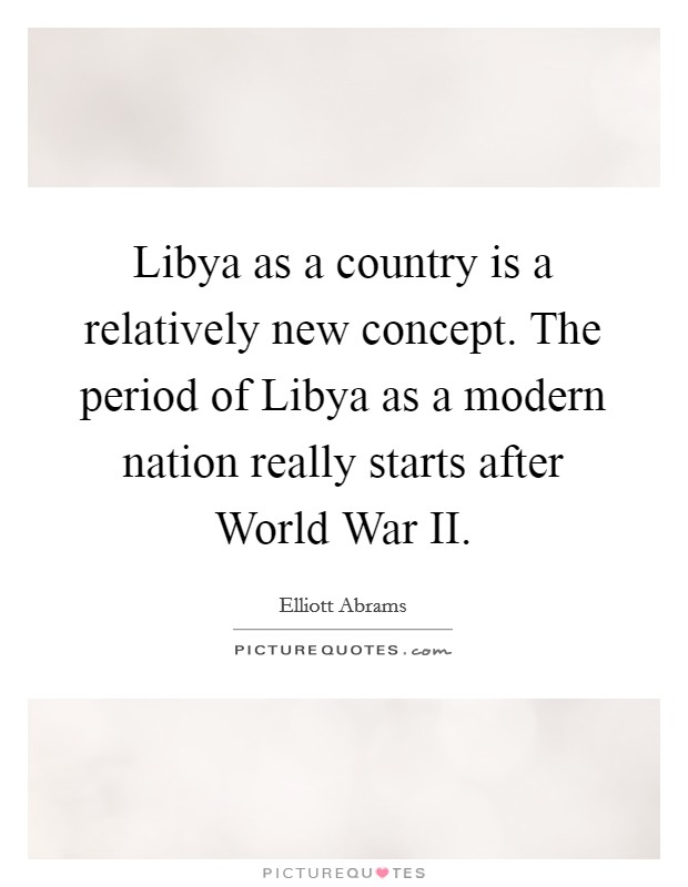 Libya as a country is a relatively new concept. The period of Libya as a modern nation really starts after World War II Picture Quote #1