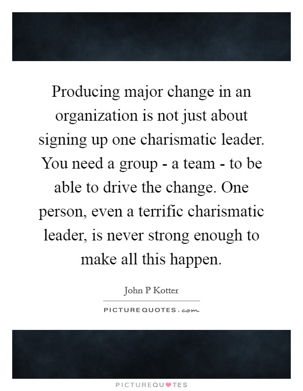Producing major change in an organization is not just about signing up one charismatic leader. You need a group - a team - to be able to drive the change. One person, even a terrific charismatic leader, is never strong enough to make all this happen Picture Quote #1