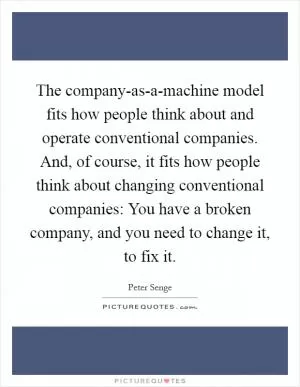 The company-as-a-machine model fits how people think about and operate conventional companies. And, of course, it fits how people think about changing conventional companies: You have a broken company, and you need to change it, to fix it Picture Quote #1