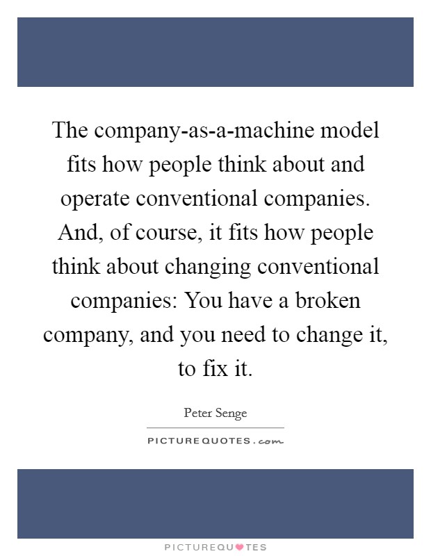 The company-as-a-machine model fits how people think about and operate conventional companies. And, of course, it fits how people think about changing conventional companies: You have a broken company, and you need to change it, to fix it Picture Quote #1