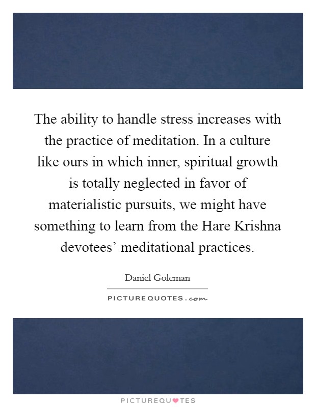 The ability to handle stress increases with the practice of meditation. In a culture like ours in which inner, spiritual growth is totally neglected in favor of materialistic pursuits, we might have something to learn from the Hare Krishna devotees' meditational practices Picture Quote #1