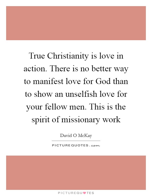 True Christianity is love in action. There is no better way to manifest love for God than to show an unselfish love for your fellow men. This is the spirit of missionary work Picture Quote #1