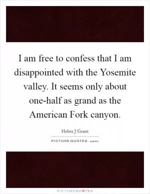 I am free to confess that I am disappointed with the Yosemite valley. It seems only about one-half as grand as the American Fork canyon Picture Quote #1