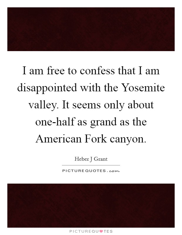 I am free to confess that I am disappointed with the Yosemite valley. It seems only about one-half as grand as the American Fork canyon Picture Quote #1