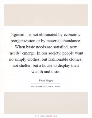 Egoism... is not eliminated by economic reorganization or by material abundance. When basic needs are satisfied, new ‘needs’ emerge. In our society, people want no simply clothes, but fashionable clothes; not shelter, but a house to display their wealth and taste Picture Quote #1