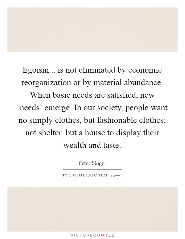 Egoism... is not eliminated by economic reorganization or by material abundance. When basic needs are satisfied, new ‘needs' emerge. In our society, people want no simply clothes, but fashionable clothes; not shelter, but a house to display their wealth and taste Picture Quote #1