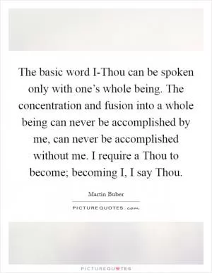 The basic word I-Thou can be spoken only with one’s whole being. The concentration and fusion into a whole being can never be accomplished by me, can never be accomplished without me. I require a Thou to become; becoming I, I say Thou Picture Quote #1