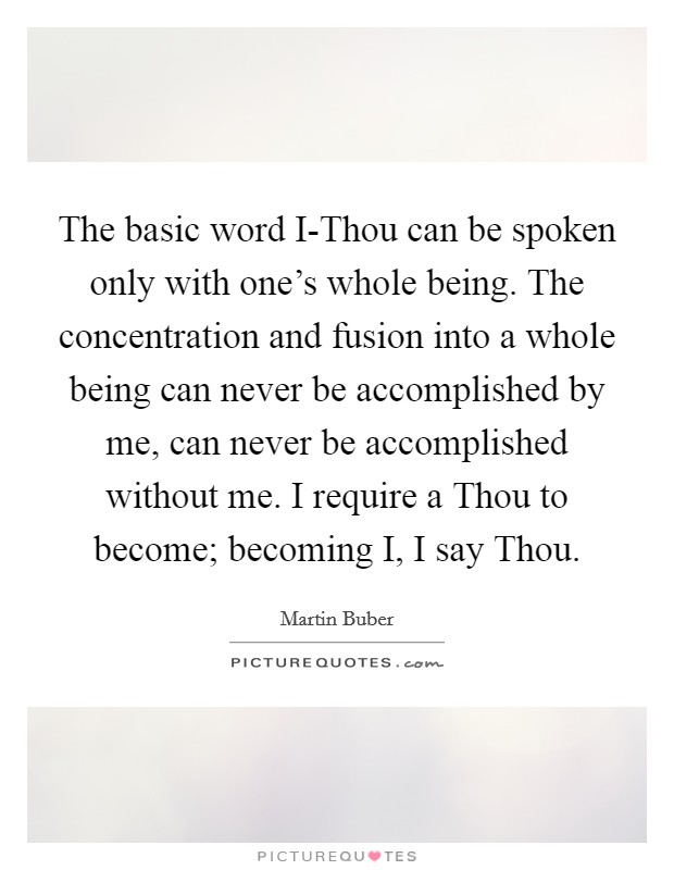 The basic word I-Thou can be spoken only with one's whole being. The concentration and fusion into a whole being can never be accomplished by me, can never be accomplished without me. I require a Thou to become; becoming I, I say Thou Picture Quote #1