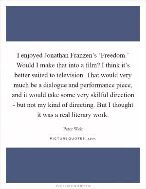 I enjoyed Jonathan Franzen’s ‘Freedom.’ Would I make that into a film? I think it’s better suited to television. That would very much be a dialogue and performance piece, and it would take some very skilful direction - but not my kind of directing. But I thought it was a real literary work Picture Quote #1