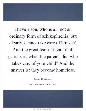 I have a son, who is a... not an ordinary form of schizophrenia, but clearly, cannot take care of himself. And the great fear of then, of all parents is, when the parents die, who takes care of your child? And the answer is: they become homeless Picture Quote #1
