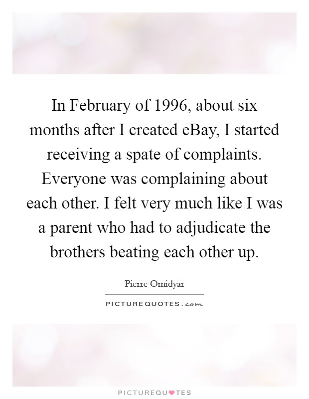 In February of 1996, about six months after I created eBay, I started receiving a spate of complaints. Everyone was complaining about each other. I felt very much like I was a parent who had to adjudicate the brothers beating each other up Picture Quote #1